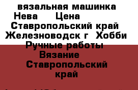 вязальная машинка Нева-5 › Цена ­ 15 000 - Ставропольский край, Железноводск г. Хобби. Ручные работы » Вязание   . Ставропольский край